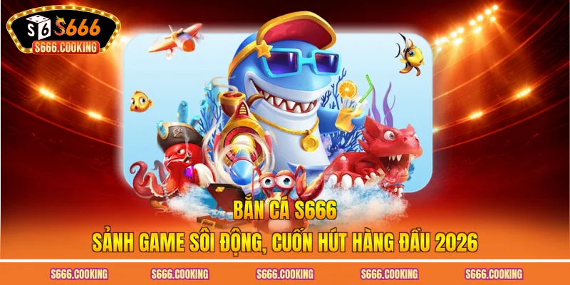 Bắn Cá S666 – Sảnh Game Sôi Động, Cuốn Hút Hàng Đầu 2026